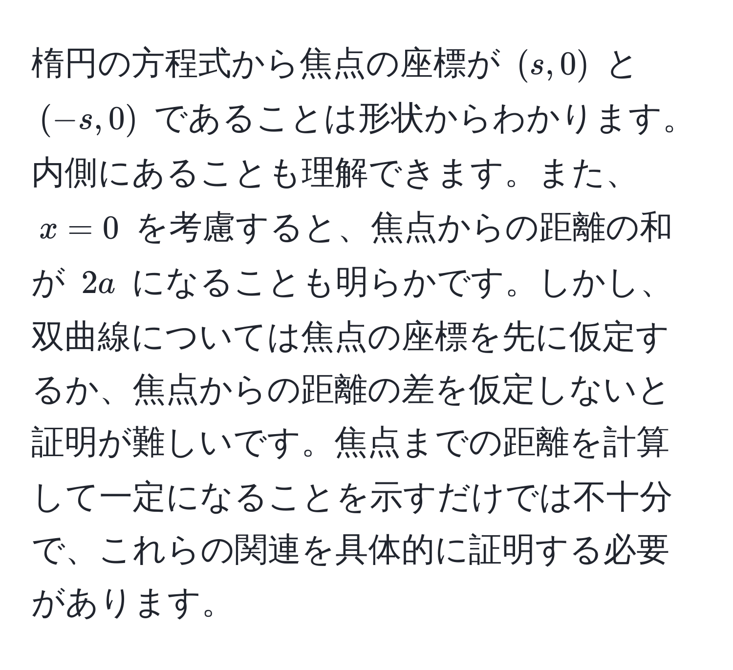 楕円の方程式から焦点の座標が $(s, 0)$ と $(-s, 0)$ であることは形状からわかります。内側にあることも理解できます。また、$x = 0$ を考慮すると、焦点からの距離の和が $2a$ になることも明らかです。しかし、双曲線については焦点の座標を先に仮定するか、焦点からの距離の差を仮定しないと証明が難しいです。焦点までの距離を計算して一定になることを示すだけでは不十分で、これらの関連を具体的に証明する必要があります。