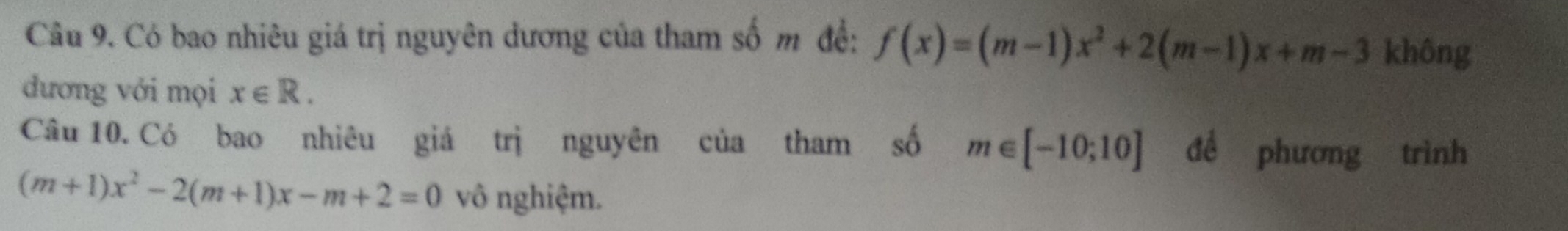 Có bao nhiêu giá trị nguyên dương của tham số m đề: f(x)=(m-1)x^2+2(m-1)x+m-3 không 
đương với mọi x∈ R. 
Câu 10. Có bao nhiêu giá trị nguyên của tham số m∈ [-10;10] đề phương trình
(m+1)x^2-2(m+1)x-m+2=0 vô nghiệm.