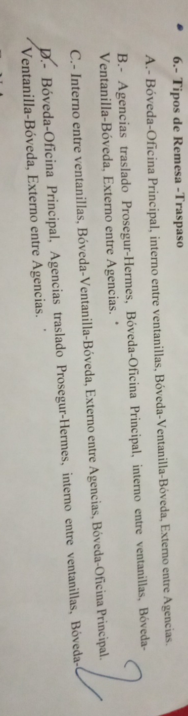 6.- Tipos de Remesa -Traspaso
A.- Bóveda-Oficina Principal, interno entre ventanillas, Bóveda-Ventanilla-Bóveda, Externo entre Agencias.
B.- Agencias traslado Prosegur-Hermes, Bóveda-Oficina Principal, interno entre ventanillas, Bóveda-
Ventanilla-Bóveda, Externo entre Agencias. *
C.- Interno entre ventanillas, Bóveda-Ventanilla-Bóveda, Externo entre Agencias, Bóveda-Oficina Principal.
D.- Bóveda-Oficina Principal, Agencias traslado Prosegur-Hermes, interno entre ventanillas, Bóveda-
Ventanilla-Bóveda, Externo entre Agencias.