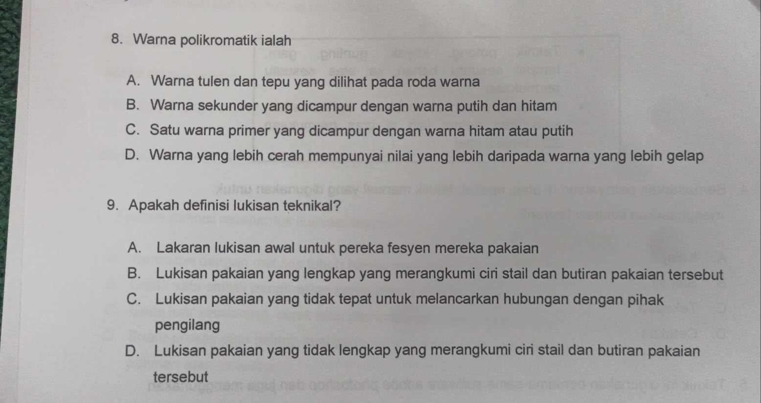 Warna polikromatik ialah
A. Warna tulen dan tepu yang dilihat pada roda warna
B. Warna sekunder yang dicampur dengan warna putih dan hitam
C. Satu warna primer yang dicampur dengan warna hitam atau putih
D. Warna yang lebih cerah mempunyai nilai yang lebih daripada warna yang lebih gelap
9. Apakah definisi lukisan teknikal?
A. Lakaran lukisan awal untuk pereka fesyen mereka pakaian
B. Lukisan pakaian yang lengkap yang merangkumi ciri stail dan butiran pakaian tersebut
C. Lukisan pakaian yang tidak tepat untuk melancarkan hubungan dengan pihak
pengilang
D. Lukisan pakaian yang tidak lengkap yang merangkumi ciri stail dan butiran pakaian
tersebut