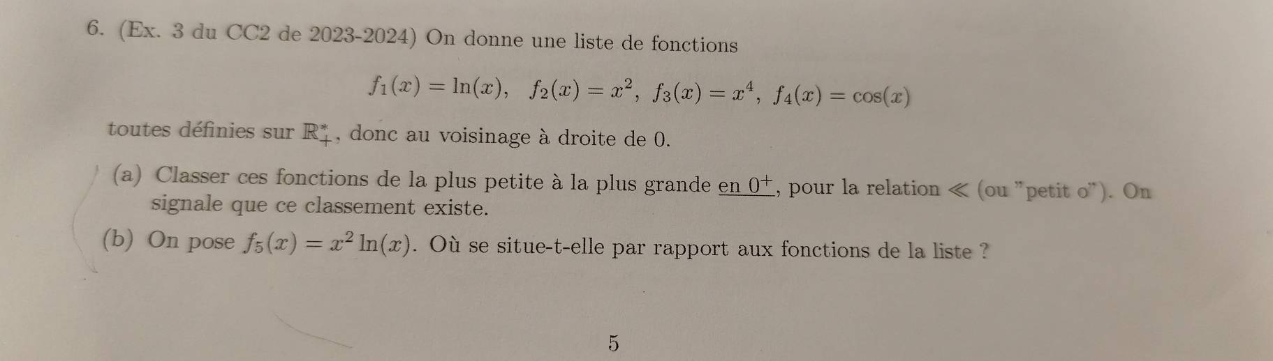 (Ex. 3 du CC2 de 2023-2024) On donne une liste de fonctions
f_1(x)=ln (x), f_2(x)=x^2, f_3(x)=x^4, f_4(x)=cos (x)
toutes définies sur R_+^* , donc au voisinage à droite de 0. 
(a) Classer ces fonctions de la plus petite à la plus grande _ en0^+ 1, pour la relation « (ou "petit O'' ). On 
signale que ce classement existe. 
(b) On pose f_5(x)=x^2ln (x). Où se situe-t-elle par rapport aux fonctions de la liste ? 
5