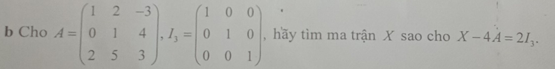 Cho A=beginpmatrix 1&2&-3 0&1&4 2&5&3endpmatrix , I_3=beginpmatrix 1&0&0 0&1&0 0&0&1endpmatrix , hãy tìm ma trận X sao cho X-4A=2I_3.