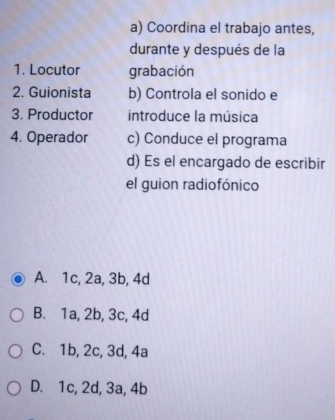 Coordina el trabajo antes,
durante y después de la
1. Locutor grabación
2. Guionista b) Controla el sonido e
3. Productor introduce la música
4. Operador c) Conduce el programa
d) Es el encargado de escribir
el guion radiofónico
A. 1c, 2a, 3b, 4d
B. 1a, 2b, 3c, 4d
C. 1b, 2c, 3d, 4a
D. 1c, 2d, 3a, 4b