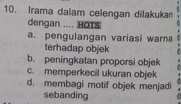 Irama dalam celengan dilakukan
dengan .... HOTS
a. pengulangan variasi warna
terhadap objek
b. peningkatan proporsi objek
c. memperkecil ukuran objek
d. membagi motif objek menjadi
sebanding