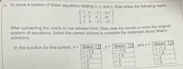 To solve a system of linear equations relating x, y, and z, Silas writes the following matrix.
beginbmatrix 1&0&-2&|&-8.5 4&2&0&|&10 2&0&-3&|&-12endbmatrix
After converting the matrix to row echelon form, Silas uses the results to solve the original 
systern of equations. Select the correct choices to complete the statement about Silas's 
solutions. 
and z=
In the solution for this system, x= y=