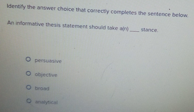 Identify the answer choice that correctly completes the sentence below.
An informative thesis statement should take a(n)_ stance.
persuasive
objective
broad
analytical