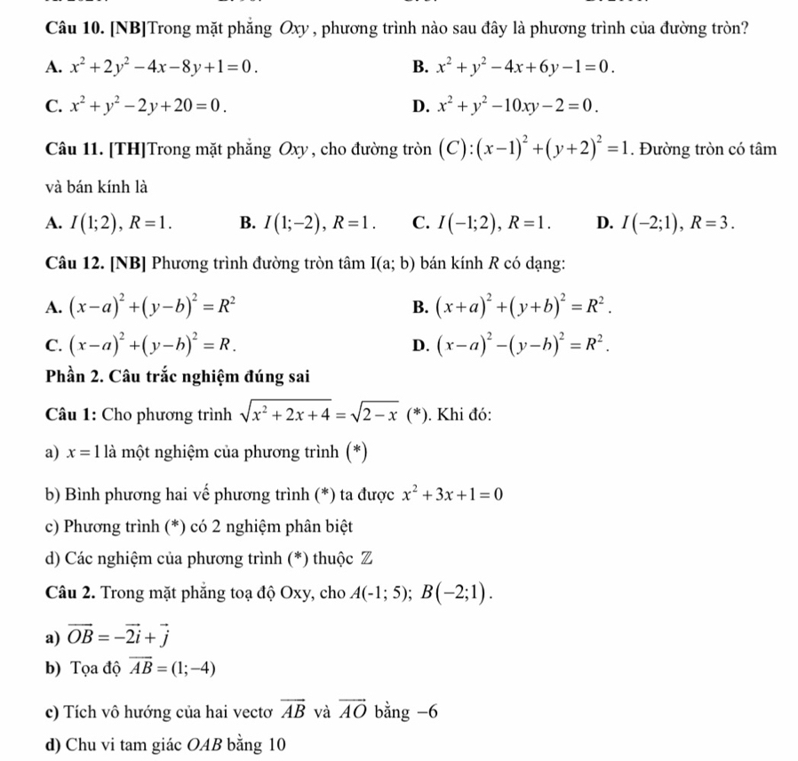 [NB]Trong mặt phẳng Oxy , phương trình nào sau đây là phương trình của đường tròn?
A. x^2+2y^2-4x-8y+1=0. B. x^2+y^2-4x+6y-1=0.
C. x^2+y^2-2y+20=0. D. x^2+y^2-10xy-2=0.
Câu 11. [TH]Trong mặt phẳng Oxy, cho đường tròn (C): (x-1)^2+(y+2)^2=1. Đường tròn có tâm
và bán kính là
A. I(1;2),R=1. B. I(1;-2),R=1. C. I(-1;2),R=1. D. I(-2;1),R=3.
Câu 12. [NB] Phương trình đường tròn tâm I(a;b) bán kính R có dạng:
A. (x-a)^2+(y-b)^2=R^2 (x+a)^2+(y+b)^2=R^2.
B.
C. (x-a)^2+(y-b)^2=R. D. (x-a)^2-(y-b)^2=R^2.
Phần 2. Câu trắc nghiệm đúng sai
Câu 1: Cho phương trình sqrt(x^2+2x+4)=sqrt(2-x) (^*  ) ). Khi đó:
a) x=1 là một nghiệm của phương trình (*)
b) Bình phương hai vế phương trình (*) ta được x^2+3x+1=0
c) Phương trình (*) có 2 nghiệm phân biệt
d) Các nghiệm của phương trình (*) thuộc Z
Câu 2. Trong mặt phẳng toạ độ Oxy, cho A(-1;5);B(-2;1).
a) vector OB=-vector 2vector i+vector j
b) Tọa độ overline AB=(1;-4)
c) Tích vô hướng của hai vectơ overline AB và vector AO bằng -6
d) Chu vi tam giác OAB bằng 10