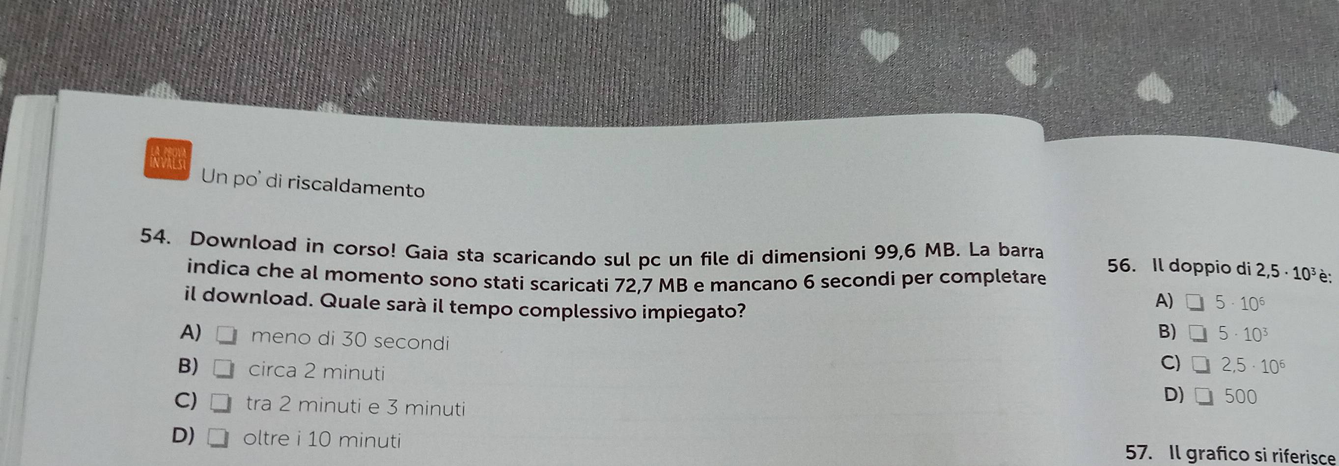 Un po' di riscaldamento
54. Download in corso! Gaia sta scaricando sul pc un file di dimensioni 99,6 MB. La barra 56. Il doppio di 2,5· 10^3 è:
indica che al momento sono stati scaricati 72,7 MB e mancano 6 secondi per completare
il download. Quale sarà il tempo complessivo impiegato?
A) 5· 10^6
A) meno di 30 secondi
B) 5· 10^3
B) circa 2 minuti
C) 2,5· 10^6
D) 500
C) □ tra 2 minuti e 3 minuti
D) □ oltre i 10 minuti 57. Il grafico si riferisce