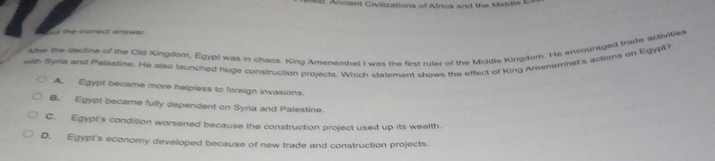 Ancient Civilizations of Africa and the Middie t
le correct answer 
Ater the dectine of the Old Kingdom, Egypt was in chaos. King Amenembet I was the first ruter of the Middle Kingdom. He encouraged trade activities
with Syria and Palestine. He also iunched huge construction projects. Which statement shows the effect of King Amenemnhet's actions on Egypt
A. Egypt became more helpless to foreign invasions.
B. Egypt became fully dependent on Syria and Palestine
C. Egypt's condition worsened because the construction project used up its wealth.
D. Egypt's economy developed because of new trade and construction projects