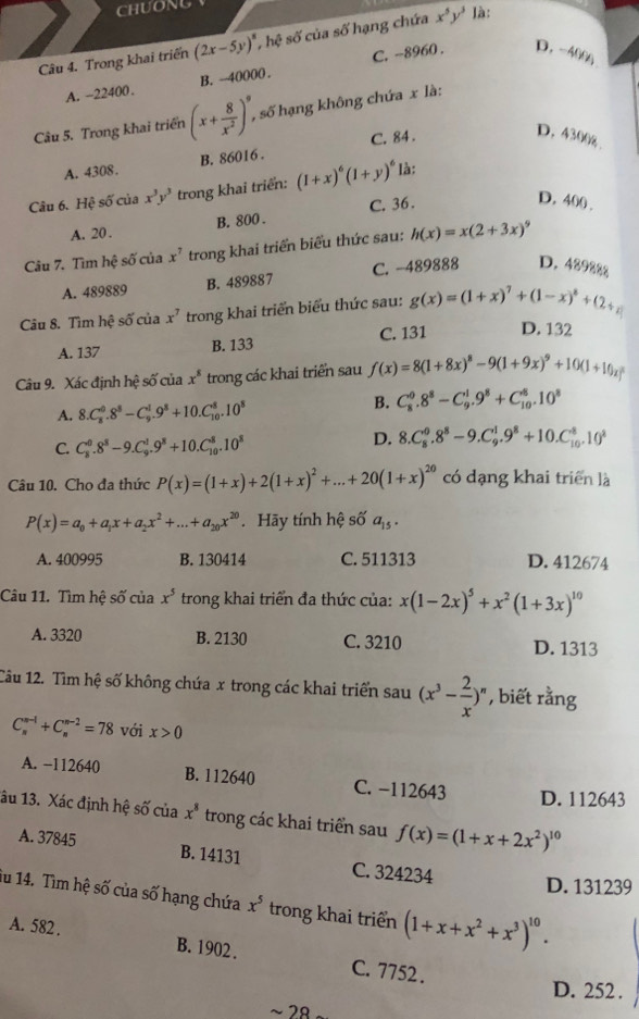 CHUONG
Câu 4. Trong khai triển (2x-5y)^8,hhat 4 $ số của số hạng chứa x^5y^3 là:
A. -22400. B. -40000 . C. -8960 . D.-400g
Câu 5. Trong khai triển (x+ 8/x^2 )^9, , số hạng không chứa x là:
A. 4308. B. 86016 . C. 84 .
D. 4300g
Câu 6. Hệ số của x^3y^3 trong khai triển: (1+x)^6(1+y)^6 là:
B. 800 . C. 36 .
D. 400 .
A. 20 .
Câu 7. Tìm hệ số của x^7 trong khai triển biểu thức sau: h(x)=x(2+3x)^9
A. 489889 B. 489887 C. -489888 D. 489888
Câu 8. Tìm hệ số của x^7 trong khai triển biểu thức sau: g(x)=(1+x)^7+(1-x)^8+(2+x)
C. 131 D. 132
A. 137 B. 133
Câu 9. Xác định hệ số của x^8 trong các khai triển sau f(x)=8(1+8x)^8-9(1+9x)^9+10(1+10x)^8
A. 8.C_8^(0.8^8)-C_9^(1.9^8)+10.C_(10)^8.10^8 B. C_8^(0.8^8)-C_9^(1.9^8)+C_(10)^8.10^8
C. C_8^(0.8^8)-9.C_9^(1.9^8)+10.C_(10)^8.10^8
D. 8.C_8^(0.8^8)-9.C_9^(1.9^8)+10.C_(10)^8.10^8
Câu 10. Cho đa thức P(x)=(1+x)+2(1+x)^2+...+20(1+x)^20 có dạng khai triển là
P(x)=a_0+a_1x+a_2x^2+...+a_20x^(20). Hãy tính hệ số a_15.
A. 400995 B. 130414 C. 511313 D. 412674
Câu 11. Tìm hệ số của x^5 trong khai triển đa thức của: x(1-2x)^5+x^2(1+3x)^10
A. 3320 B. 2130 C. 3210 D. 1313
Câu 12. Tìm hệ số không chứa x trong các khai triển sau (x^3- 2/x ) , biết rằng
C_n^((n-1)+C_n^(n-2)=78 với x>0
A. −112640 B. 112640 C. −112643 D. 112643
âu 13. Xác định hệ số của x^8) trong các khai triển sau f(x)=(1+x+2x^2)^10
A. 37845 B. 14131 C. 324234
D. 131239
iu 14. Tìm hệ số của số hạng chứa x^5 trong khai triển (1+x+x^2+x^3)^10.
A. 582 . B. 1902 . C. 7752 .
D. 252 .
~ 28