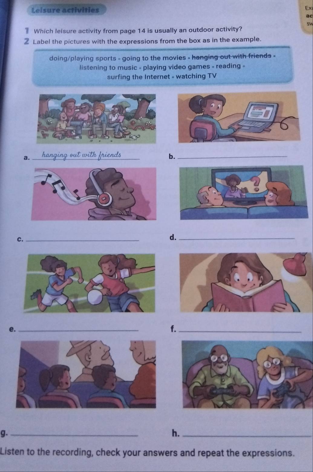 Leisure activities 
Ex 
ac 
sw 
Which leisure activity from page 14 is usually an outdoor activity? 
② Label the pictures with the expressions from the box as in the example. 
doing/playing sports - going to the movies • hanging out with friends » 
listening to music - playing video games - reading » 
surfing the Internet - watching TV 
a._ 
b._ 
C._ 
d._ 
e._ 
f._ 
g._ 
h._ 
Listen to the recording, check your answers and repeat the expressions.