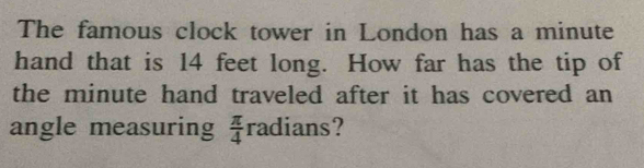 The famous clock tower in London has a minute
hand that is 14 feet long. How far has the tip of 
the minute hand traveled after it has covered an 
angle measuring  π /4  radians?