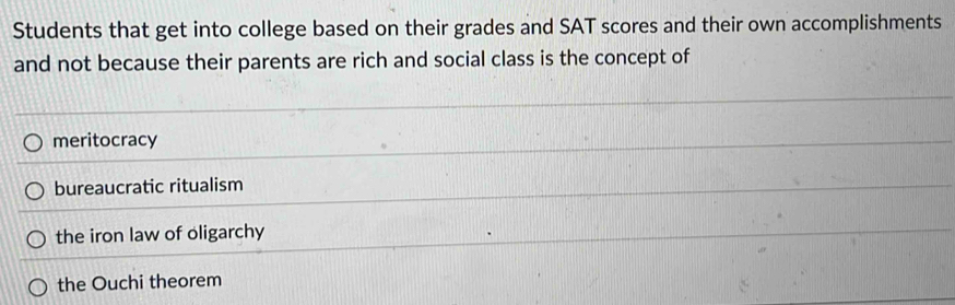 Students that get into college based on their grades and SAT scores and their own accomplishments
and not because their parents are rich and social class is the concept of
meritocracy
bureaucratic ritualism
the iron law of oligarchy
the Ouchi theorem