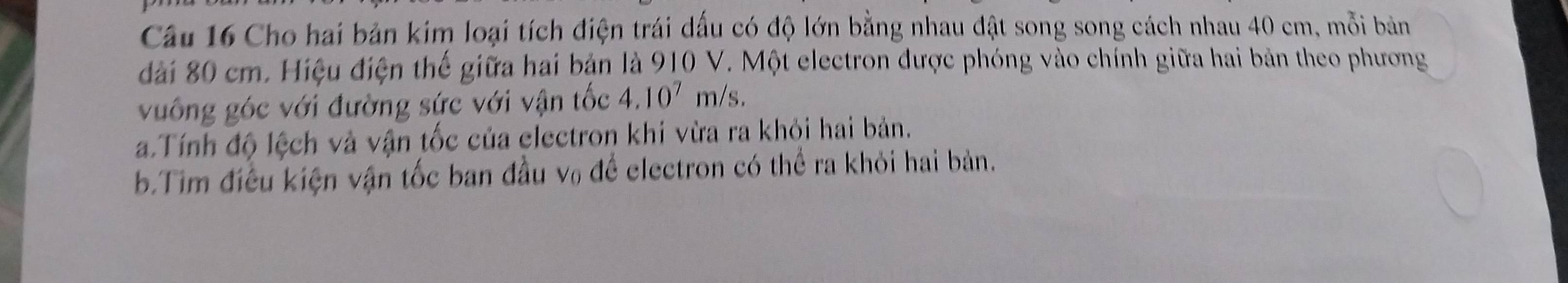 Cho hai bản kim loại tích điện trái dấu có độ lớn bằng nhau đật song song cách nhau 40 cm, mỗi bản 
đài 80 cm. Hiệu điện thế giữa hai bản là 910 V. Một electron được phóng vào chính giữa hai bản theo phương 
vuống góc với đường sức với vận tốc 4.10^7 m/s. 
a.Tính độ lệch và vận tốc của electron khi vừa ra khỏi hai bản. 
b.Tim điều kiện vận tốc ban đầu v₀ để electron có thể ra khỏi hai bản.