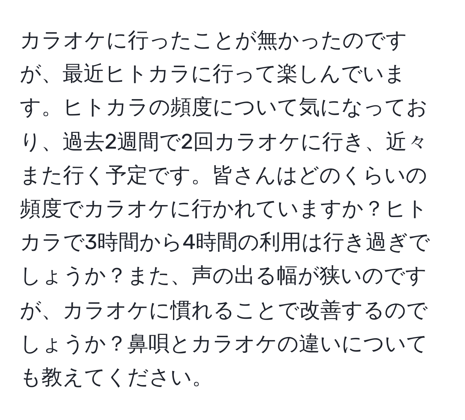 カラオケに行ったことが無かったのですが、最近ヒトカラに行って楽しんでいます。ヒトカラの頻度について気になっており、過去2週間で2回カラオケに行き、近々また行く予定です。皆さんはどのくらいの頻度でカラオケに行かれていますか？ヒトカラで3時間から4時間の利用は行き過ぎでしょうか？また、声の出る幅が狭いのですが、カラオケに慣れることで改善するのでしょうか？鼻唄とカラオケの違いについても教えてください。