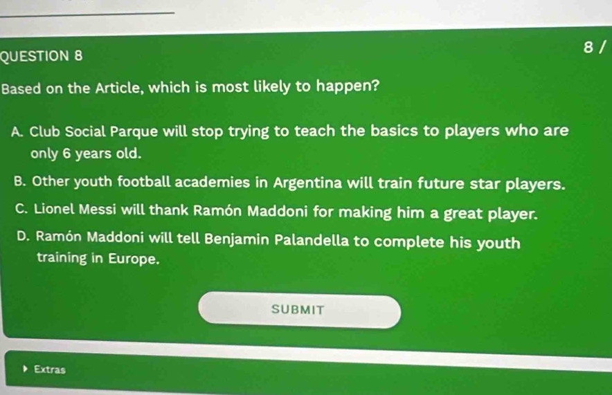 Based on the Article, which is most likely to happen?
A. Club Social Parque will stop trying to teach the basics to players who are
only 6 years old.
B. Other youth football academies in Argentina will train future star players.
C. Lionel Messi will thank Ramón Maddoni for making him a great player.
D. Ramón Maddoni will tell Benjamin Palandella to complete his youth
training in Europe.
SUBMIT
D Extras