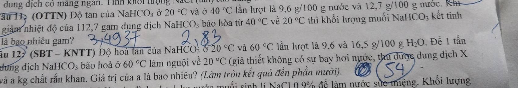 dung dịch có máng ngân. Tình khổi lượng NaCr ( t 
lầu H: (OTTN) Độ tan của Na HCO_3 Ở 20°C và ở 40°C lần lượt là 9,6 g/100 g nước và 12,7 g/100 g nước. Kh 
giảm nhiệt độ của 112,7 gam dụng dịch Nal HCO_3 bảo hòa từ 40°C về 20°C thì khối lượng muối NaHCO_3 kết tinh 
là bao nhiêu gam? H_2O. Đề 1 tấn
ấu 122 (SBT - KNTT) Độ hoà tan của NaHCO3 ở 20°C và 60°C lần lượt là 9,6 và 16,5 g/100 g
dung dịch NaHC O_3 bão hoà ở 60°C làm nguội về 20°C (giả thiết không có sự bay hơi nước, thu được dung dịch X 
và a kg chất rắn khan. Giá trị của a là bao nhiêu? (Làm tròn kết quả đến phần mười). 
nuổi sinh lí NaCl 0.9% để làm nước sửc miệng. Khôi lượng