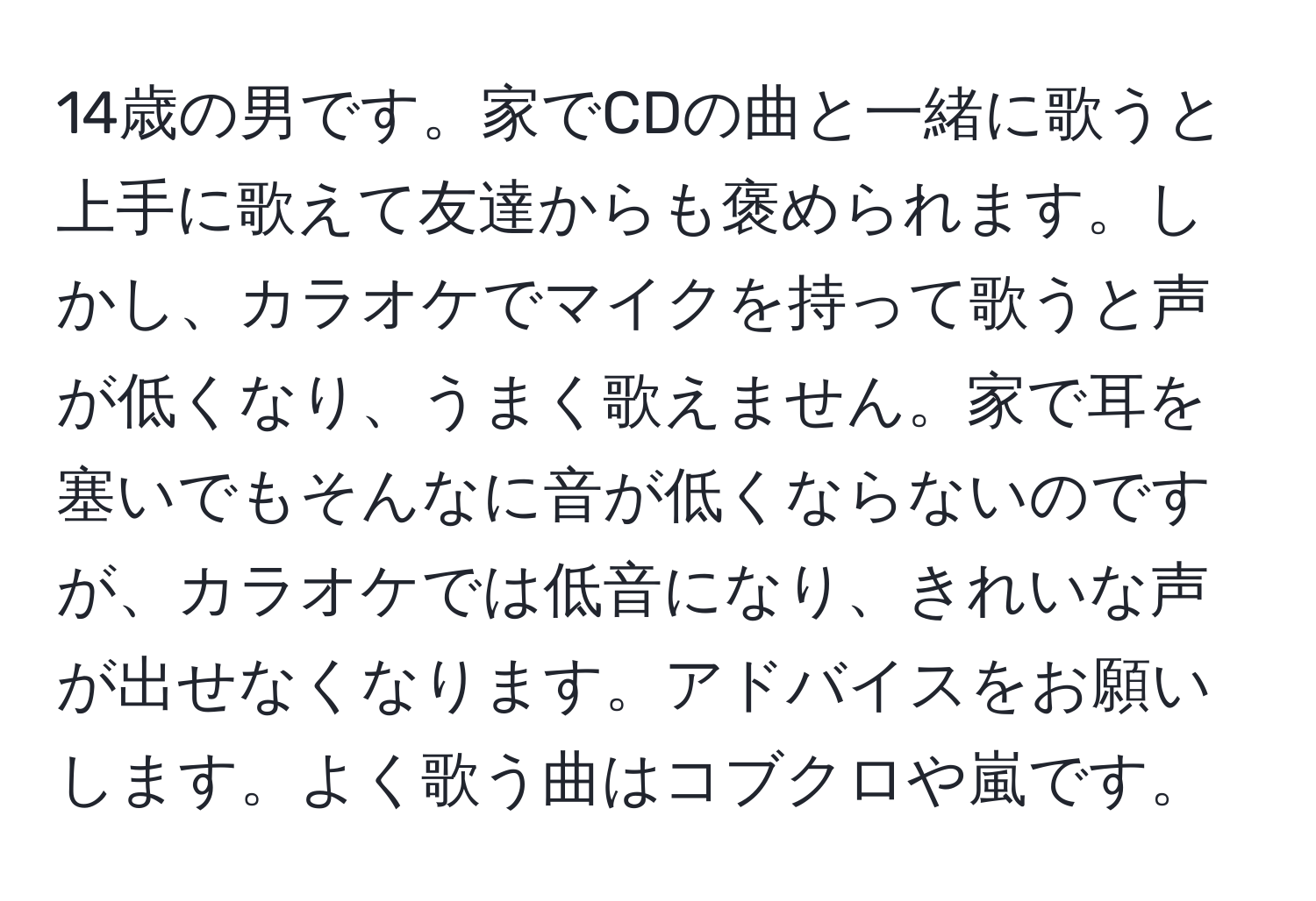 14歳の男です。家でCDの曲と一緒に歌うと上手に歌えて友達からも褒められます。しかし、カラオケでマイクを持って歌うと声が低くなり、うまく歌えません。家で耳を塞いでもそんなに音が低くならないのですが、カラオケでは低音になり、きれいな声が出せなくなります。アドバイスをお願いします。よく歌う曲はコブクロや嵐です。