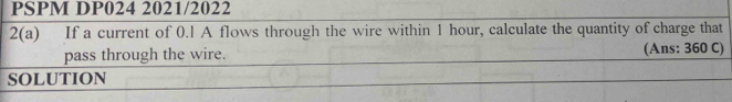 PSPM DP024 2021/2022 
2(a) If a current of 0.1 A flows through the wire within 1 hour, calculate the quantity of charge that 
pass through the wire. (Ans: 360 C) 
SOLUTION