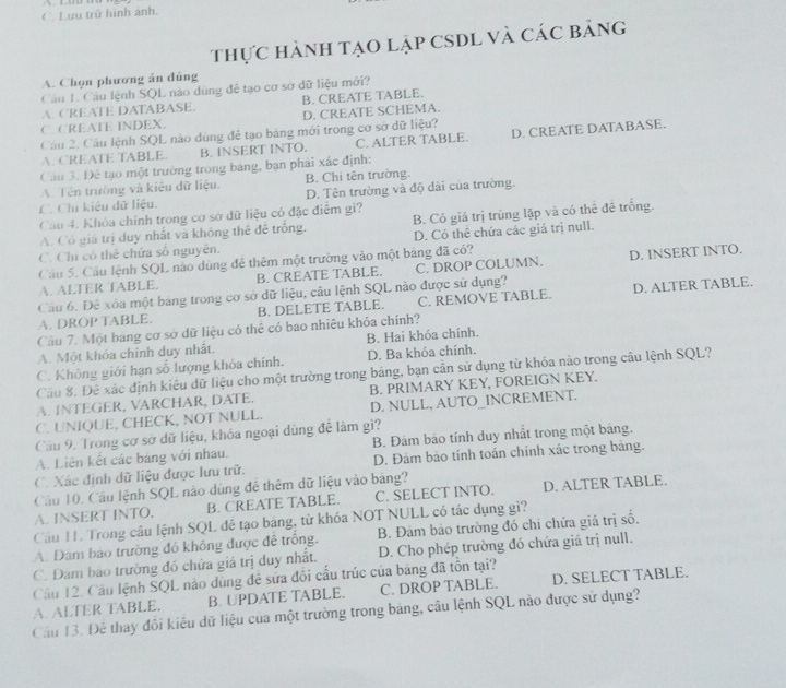 Lưu trữ hình ảnh.
thực hành tạo lập CSDL và các bảng
A. Chọn phương án đúng
Cầu L. Cầu lệnh SQL nào dùng đề tạo cơ sở dữ liệu mới?
A. CREATE DATABASE. B. CREATE TABLE.
C. CREATE INDEX. D. CREATE SCHEMA.
Câu 2. Câu lệnh SQL nào dùng đễ tạo bảng mới trong cơ sở dữ liệu?
A. CREATE TABLE. B. INSERT INTO. C. ALTER TABLE. D. CREATE DATABASE.
Câu 3. Đê tạo một trường trong bảng, bạn phải xác định:
A. Tên trường và kiêu dữ liệu. B. Chi tên trường.
C. Chỉ kiêu dữ liệu. D. Tên trường và độ dài của trường.
Câu 4. Khỏa chính trong cơ sơ dữ liệu cỏ đặc điệm gi?
A. Có giá trị duy nhất và không thể đề trống. B. Có giá trị trùng lặp và có thể đê trống.
C. Chi có thể chứa số nguyên. D. Có thê chứa các giá trị null.
Cầu 5. Cầu lệnh SQL nào dùng đê thêm một trường vào một bảng đã có?
A. ALTER TABLE. B. CREATE TABLE. C. DROP COLUMN. D. INSERT INTO.
Câu 6. Đê xóa một bang trong cơ sở dữ liệu, câu lệnh SQL nào được sử dụng?
A. DROP TABLE. B. DELETE TABLE. C. REMOVE TABLE. D. ALTER TABLE.
Câu 7. Một bang cơ sở dữ liệu có thể có bao nhiêu khóa chính?
A. Một khóa chính duy nhất. B. Hai khóa chính.
C. Không giới hạn số lượng khóa chính. D. Ba khóa chính.
Cầu 8. Đê xác định kiêu dữ liệu cho một trường trong bảng, bạn cần sử dụng từ khỏa nào trong câu lệnh SQL?
A. INTEGER, VARCHAR, DATE. B. PRIMARY KEY, FOREIGN KEY.
C. UNIQUE, CHECK, NOT NULL. D. NULL, AUTO_INCREMENT.
Câu 9. Trong cơ sở dữ liệu, khóa ngoại dùng để làm gì?
A. Liên kết các bảng với nhau. B. Đám bão tính duy nhất trong một bảng.
C. Xác định dữ liệu được lưu trữ. D. Đảm bảo tính toán chính xác trong bảng.
Câu 10. Câu lệnh SQL nào dùng để thêm dữ liệu vào bảng? D. ALTER TABLE.
A. INSERT INTO. B. CREATE TABLE. C. SELECT INTO.
Cầu H1. Trong câu lệnh SQL đễ tạo bảng, từ khóa NOT NULL có tác dụng gì?
A. Đam bảo trường đó không được đề trống. B. Đảm bảo trường đó chi chứa giá trị số.
C. Đam bao trường đó chứa giá trị duy nhất. D. Cho phép trường đó chứa giá trị null.
Câu 12. Câu lệnh SQL nào dùng đề sửa đổi cấu trúc của bảng đã tồn tại?
A. ALTER TABLE. B. UPDATE TABLE. C. DROP TABLE. D. SELECT TABLE.
Câu 13. Đế thay đôi kiêu dữ liệu của một trường trong bảng, câu lệnh SQL nào được sử dụng?