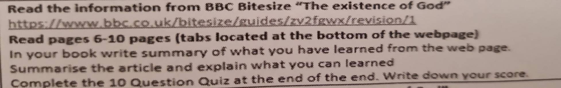 Read the information from BBC Bitesize “The existence of God” 
https://www.bbc.co.uk/bitesize/guides/zv2fgwx/revision/1 
Read pages 6-10 pages (tabs located at the bottom of the webpage) 
In your book write summary of what you have learned from the web page. 
Summarise the article and explain what you can learned 
Complete the 10 Question Quiz at the end of the end. Write down your score.