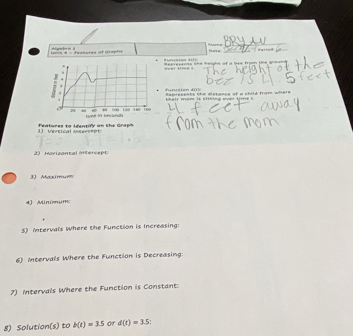 Name BP_
Algebra 1
Unit 4 - Features of Graphs Date: a Period:
Function b(t)
Represents the height of a bee from the ground
over time t.
Function d(t)
Represents the distance of a child from where
their mom is sitting over time t
Features to Identify on the Graph
1) Vertical Intercept:
2) Horizontal Intercept:
3) Maximum
4) Minimum:
5) Intervals Where the Function is Increasing:
6) Intervals Where the Function is Decreasing:
7) Intervals Where the Function is Constant:
8) Solution(s) to b(t)=3.5 or d(t)=3.5