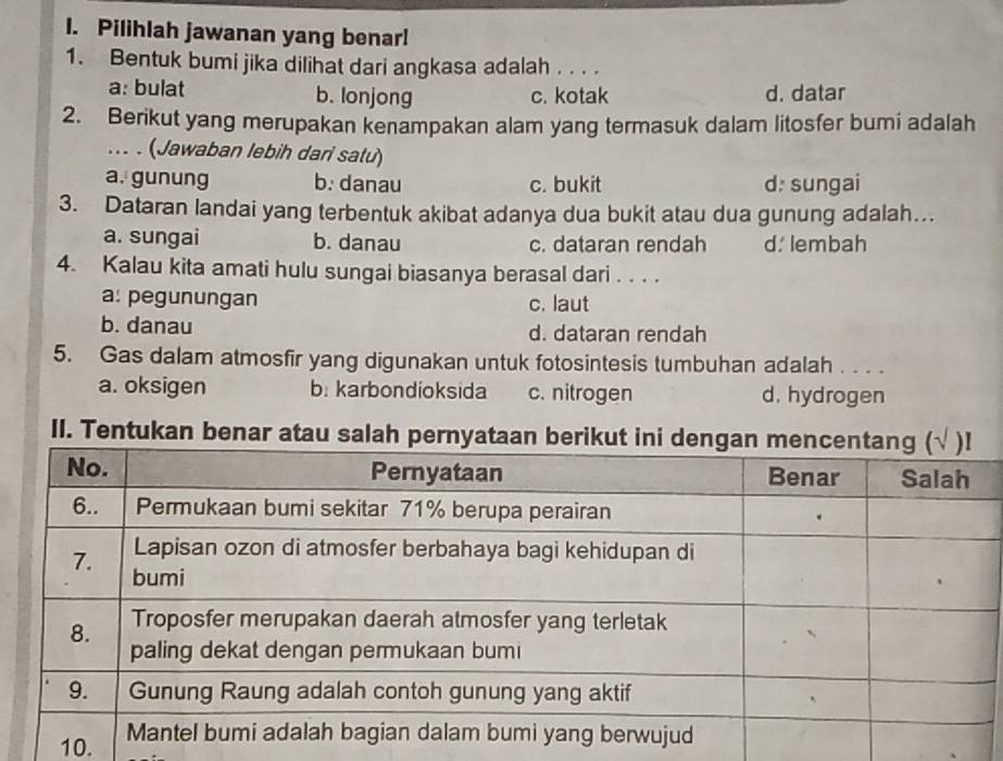 Pilihlah jawanan yang benar!
1. Bentuk bumi jika dilihat dari angkasa adalah . . . .
a: bulat b. lonjong c. kotak d. datar
2. Berikut yang merupakan kenampakan alam yang termasuk dalam litosfer bumi adalah
... . (Jawaban lebih dari satu)
a. gunung b. danau c. bukit d: sungai
3. Dataran landai yang terbentuk akibat adanya dua bukit atau dua gunung adalah…
a. sungai b. danau c. dataran rendah d. lembah
4. Kalau kita amati hulu sungai biasanya berasal dari . . . .
a: pegunungan c. laut
b. danau d. dataran rendah
5. Gas dalam atmosfir yang digunakan untuk fotosintesis tumbuhan adalah . . . .
a. oksigen b: karbondioksida c. nitrogen d. hydrogen
II. Tentukan benar atau sal
10.