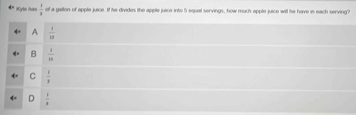 Kyle has  1/3  of a gallon of apple juice. If he divides the apple juice into 5 equal servings, how much apple juice will he have in each serving?
A  1/12 
B  1/16 
C  1/2 
D  1/8 