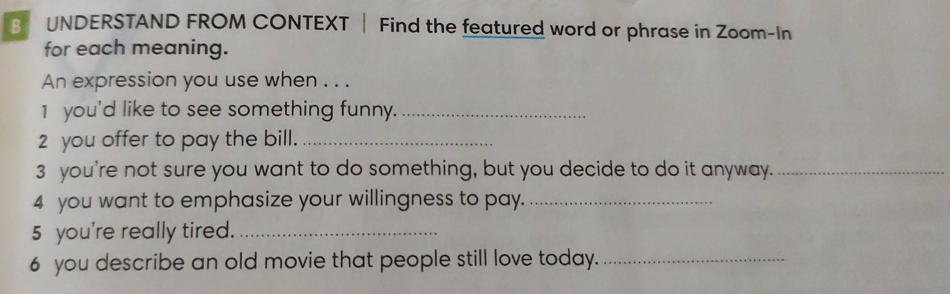 UNDERSTAND FROM CONTEXT | Find the featured word or phrase in Zoom-In 
for each meaning. 
An expression you use when . . . 
1 you'd like to see something funny._ 
2 you offer to pay the bill._ 
3 you're not sure you want to do something, but you decide to do it anyway._ 
4 you want to emphasize your willingness to pay._ 
5 you're really tired._ 
6 you describe an old movie that people still love today._
