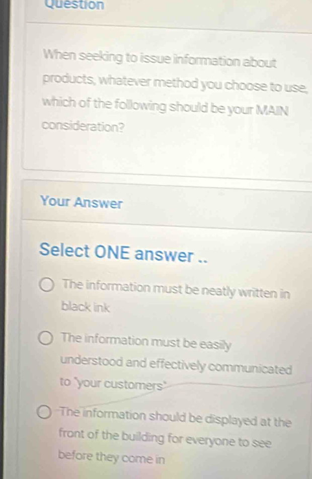 Question
When seeking to issue information about
products, whatever method you choose to use,
which of the following should be your MAIN
consideration?
Your Answer
Select ONE answer ..
The information must be neatly written in
black ink
The information must be easily
understood and effectively communicated
to "your customers"
The information should be displayed at the
front of the building for everyone to see
before they come in