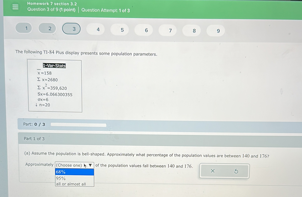 Homework 7 section 3.2
Question 3 of 9 (1 point) Question Attempt: 1 of 3
1 2 3 4 5 6 1 8 9
The following TI-84 Plus display presents some population parameters.
1-Var-Stats
x=158
x=2680
sumlimits x^2=359,620
Sx=6.066300355
sigma x=6
n=20
Part: 0 / 3
Part 1 of 3
(a) Assume the population is bell-shaped. Approximately what percentage of the population values are between 140 and 176?
Approximately (Choose one) of the population values fall between 140 and 176.
68% ×
95%
all or almost all