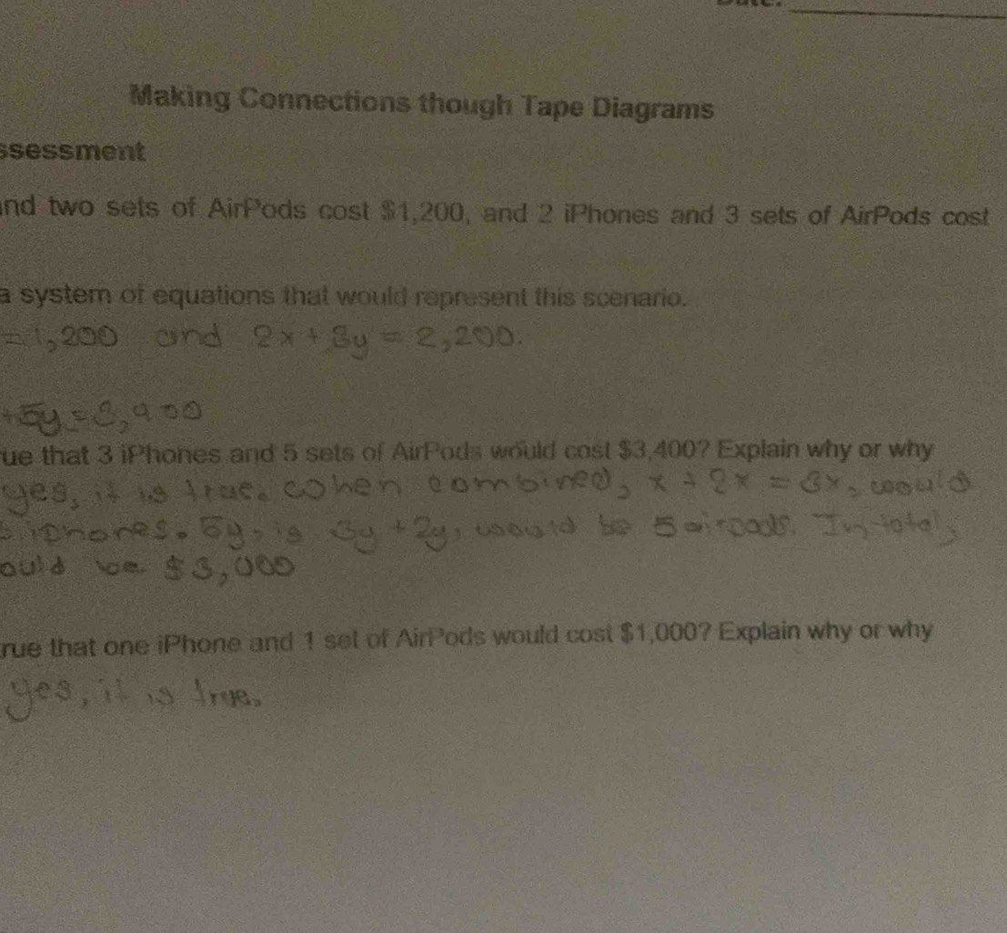 Making Connections though Tape Diagrams 
sessment 
and two sets of AirPods cost $1,200, and 2 iPhones and 3 sets of AirPods cost 
a system of equations that would represent this scenario. 
ue that 3 iPhones and 5 sets of AirPods would cost $3,400? Explain why or why 
rue that one iPhone and 1 set of AirPods would cost $1,000? Explain why or why