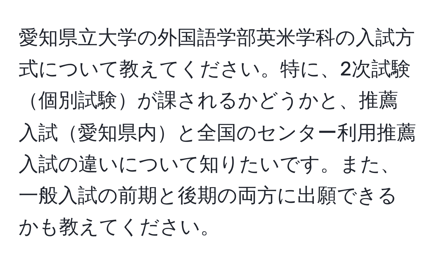 愛知県立大学の外国語学部英米学科の入試方式について教えてください。特に、2次試験個別試験が課されるかどうかと、推薦入試愛知県内と全国のセンター利用推薦入試の違いについて知りたいです。また、一般入試の前期と後期の両方に出願できるかも教えてください。