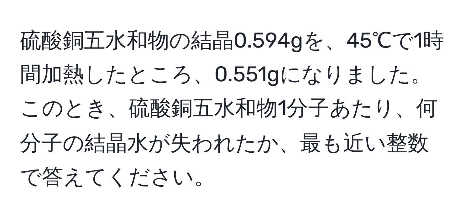 硫酸銅五水和物の結晶0.594gを、45℃で1時間加熱したところ、0.551gになりました。このとき、硫酸銅五水和物1分子あたり、何分子の結晶水が失われたか、最も近い整数で答えてください。