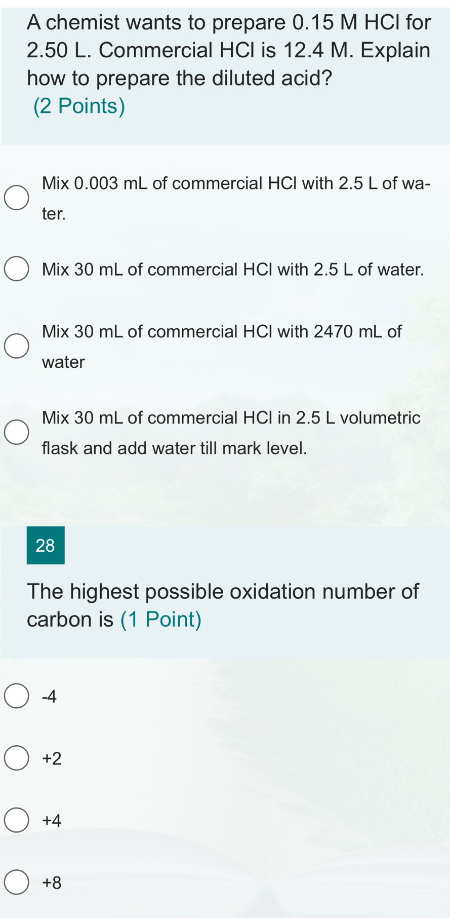 A chemist wants to prepare 0.15 M HCI for
2.50 L. Commercial HCI is 12.4 M. Explain
how to prepare the diluted acid?
(2 Points)
Mix 0.003 mL of commercial HCl with 2.5 L of wa-
ter.
Mix 30 mL of commercial HCI with 2.5 L of water.
Mix 30 mL of commercial HCI with 2470 mL of
water
Mix 30 mL of commercial HCl in 2.5 L volumetric
flask and add water till mark level.
28
The highest possible oxidation number of
carbon is (1 Point)
-4
+2
+4
+8