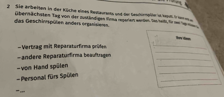 Prüfung 
2 Sie arbeiten in der Küche eines Restaurants und der Geschirrspüler ist kautt. E ka ee 
übernächsten Tag von der zuständigen Firma repariert werden. Das heißt, für zwe ege e d 
das Geschirrspülen anders organisieren. 
Ihre Ideen 
-Vertrag mit Reparaturfirma prüfen 
_ 
-andere Reparaturfirma beauftragen_ 
_ 
_ 
von Hand spülen 
_ 
_ 
- Personal fürs Spülen 
.