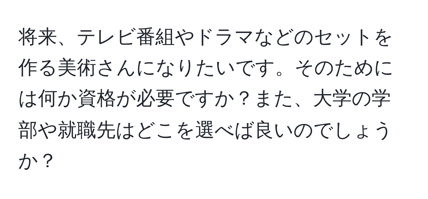 将来、テレビ番組やドラマなどのセットを作る美術さんになりたいです。そのためには何か資格が必要ですか？また、大学の学部や就職先はどこを選べば良いのでしょうか？