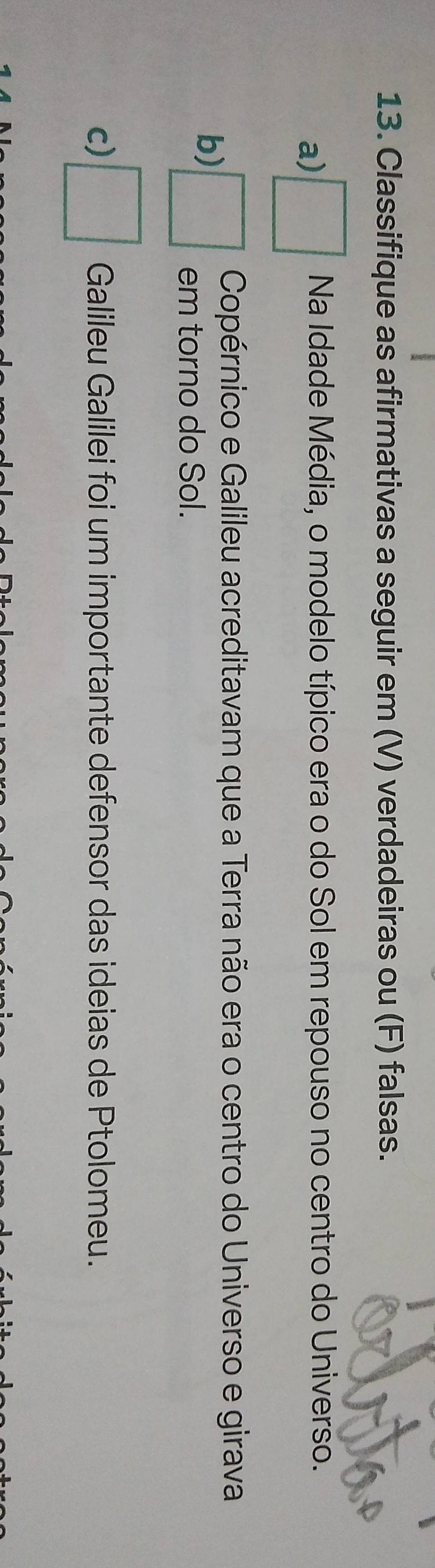 Classifique as afirmativas a seguir em (V) verdadeiras ou (F) falsas. 
a) □ Na Idade Média, o modelo típico era o do Sol em repouso no centro do Universo. 
Copérnico e Galileu acreditavam que a Terra não era o centro do Universo e girava 
b) □ em torno do Sol. 
c) □ Galileu Galilei foi um importante defensor das ideias de Ptolomeu.