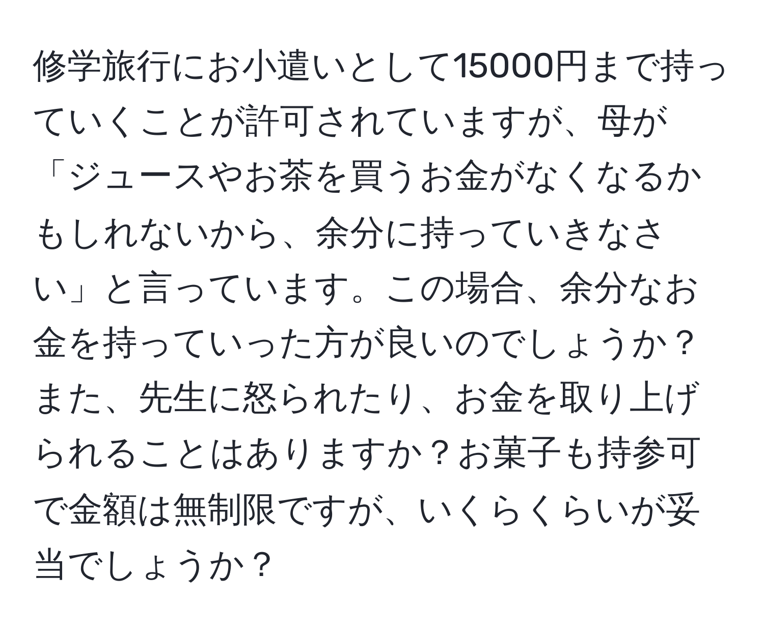 修学旅行にお小遣いとして15000円まで持っていくことが許可されていますが、母が「ジュースやお茶を買うお金がなくなるかもしれないから、余分に持っていきなさい」と言っています。この場合、余分なお金を持っていった方が良いのでしょうか？また、先生に怒られたり、お金を取り上げられることはありますか？お菓子も持参可で金額は無制限ですが、いくらくらいが妥当でしょうか？