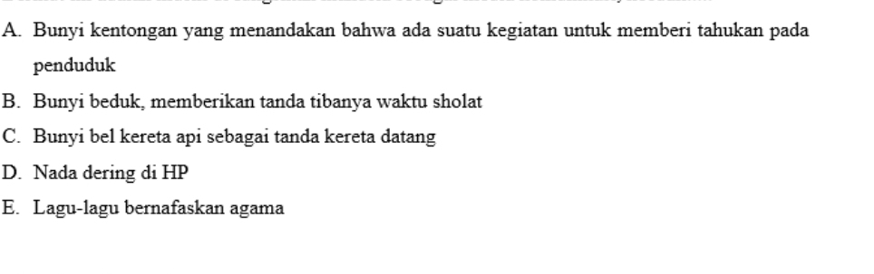 A. Bunyi kentongan yang menandakan bahwa ada suatu kegiatan untuk memberi tahukan pada
penduduk
B. Bunyi beduk, memberikan tanda tibanya waktu sholat
C. Bunyi bel kereta api sebagai tanda kereta datang
D. Nada dering di HP
E. Lagu-lagu bernafaskan agama