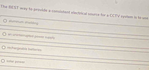 The BEST way to provide a consistent electrical source for a CCTV system is to use
aluminum shielding
an uninterrupted power supply
rechargeable batteries
solar power