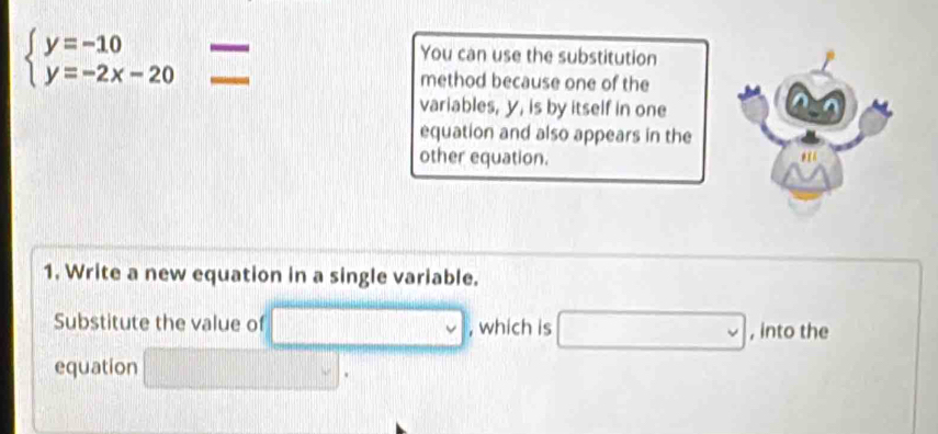 beginarrayl y=-10 y=-2x-20endarray. = 
You can use the substitution 
method because one of the 
variables, y, is by itself in one 
equation and also appears in the 
other equation. 
1. Write a new equation in a single variable. 
Substitute the value of □ v , which is □ , into the 
equation □.