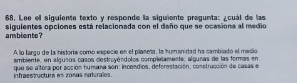 Lee ell siguiente texto y responde la siguiente pregunta: ¿cuál de las 
ambiente? siguientes opciones está relacionada con el daño que se ocasiona al medio 
A lo largo de la historía como expecie en el pilaneta, la humanidad ha cambiado el medio 
que se altora por acción humana son: incendios, deforestación, construcción de casas el infraçs ucturs en zoñas naturalos ambiente, en algusos casos destruvéndolos completamente, algunas de las formas en