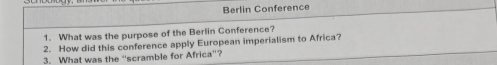 Berlin Conference 
1. What was the purpose of the Berlin Conference? 
2. How did this conference apply European imperialism to Africa? 
3. What was the “scramble for Africa”?