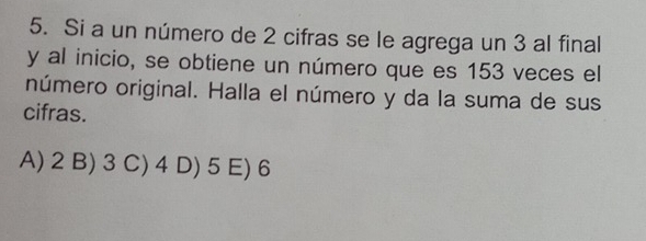 Si a un número de 2 cifras se le agrega un 3 al final
y al inicio, se obtiene un número que es 153 veces el
número original. Halla el número y da la suma de sus
cifras.
A) 2 B) 3 C) 4 D) 5 E) 6