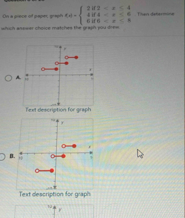 On a piece of paper, graph f(x)=beginarrayl 2if2 . Then determine
which answer choice matches the graph you drew.
A
Text description for graph
B.
Text description for graph