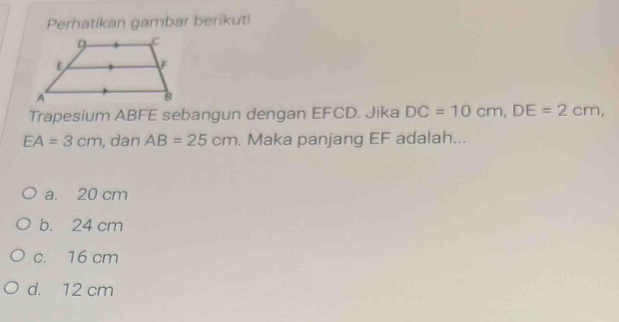 Perhatikan gambar berikut!
Trapesium ABFE sebangun dengan EFCD. Jika DC=10cm, DE=2cm,
EA=3cm , dan AB=25cm. Maka panjang EF adalah...
a. 20 cm
b. 24 cm
c. 16 cm
d. 12 cm