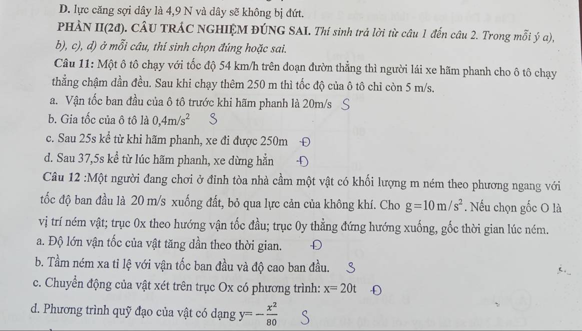 D. lực căng sợi dây là 4,9 N và dây sẽ không bị đứt.
PHÀN II(2đ). CÂU TRÁC NGHIỆM ĐÚNG SAI. Thí sinh trả lời từ câu 1 đến câu 2. Trong mỗi ý a),
b), c), d) ở mỗi câu, thí sinh chọn đúng hoặc sai.
Câu 11: Một ô tô chạy với tốc độ 54 km/h trên đoạn đườn thẳng thì người lái xe hãm phanh cho ô tô chạy
thẳng chậm dần đều. Sau khi chạy thêm 250 m thì tốc độ của ô tô chỉ còn 5 m/s.
a. Vận tốc ban đầu của ô tô trước khi hãm phanh là 20m/s
b. Gia tốc của ô tô là 0,4m/s^2
c. Sau 25s kể từ khi hãm phanh, xe đi được 250m D
d. Sau 37,5s kể từ lúc hãm phanh, xe dừng hẳn
Câu 12 :Một người đang chơi ở đỉnh tòa nhà cầm một vật có khối lượng m ném theo phương ngang với
tốc độ ban đầu là 20 m/s xuống đất, bỏ qua lực cản của không khí. Cho g=10m/s^2. Nếu chọn gốc O là
vị trí ném vật; trục 0x theo hướng vận tốc đầu; trục 0y thẳng đứng hướng xuống, gốc thời gian lúc ném.
a. Độ lớn vận tốc của vật tăng dần theo thời gian.
b. Tầm ném xa tỉ lệ với vận tốc ban đầu và độ cao ban đầu.
c. Chuyển động của vật xét trên trục Ox có phương trình: x=20t
d. Phương trình quỹ đạo của vật có dạng y=- x^2/80 