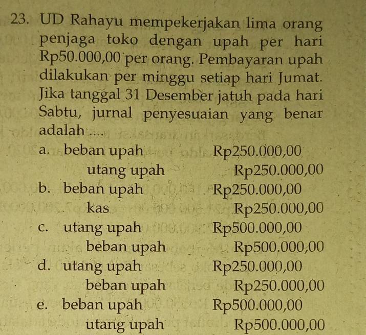 UD Rahayu mempekerjakan lima orang
penjaga toko dengan upah per hari
Rp50.000,00 per orang. Pembayaran upah
dilakukan per minggu setiap hari Jumat.
Jika tanggal 31 Desember jatuh pada hari
Sabtu, jurnal penyesuaian yang benar
adalah ....
a. beban upah Rp250.000,00
utang upah Rp250.000,00
b. beban upah Rp250.000,00
kas Rp250.000,00
c. utang upah Rp500.000,00
beban upah Rp500.000,00
d. utang upah Rp250.000,00
beban upah Rp250.000,00
e. beban upah Rp500.000,00
utang upah Rp500.000,00