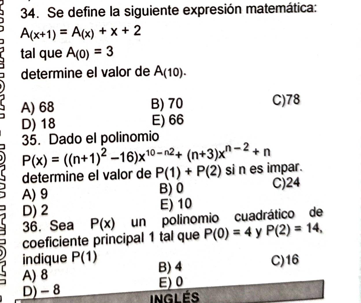 Se define la siguiente expresión matemática:
A(x+1)=A(x)+x+2
tal que A_(0)=3
determine el valor de A(10).
A) 68 B) 70
C) 78
D) 18
E) 66
35. Dado el polinomio
r P(x)=((n+1)^2-16)x^(10-n2)+(n+3)x^(n-2)+n
determine el valor de P(1)+P(2) si n es impar.
A) 9 B) 0 C) 24
D) 2 E) 10
36. Sea P(x) un polinomio cuadrático de
coeficiente principal 1 tal que P(0)=4 y P(2)=14, 
indique P(1)
r B) 4 C) 16
A) 8
E) 0
D) - 8
inglés